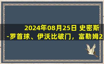 2024年08月25日 史密斯-罗首球、伊沃比破门，富勒姆2-1莱斯特城收获赛季首胜